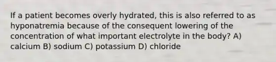 If a patient becomes overly hydrated, this is also referred to as hyponatremia because of the consequent lowering of the concentration of what important electrolyte in the body? A) calcium B) sodium C) potassium D) chloride