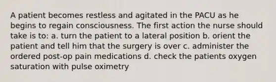 A patient becomes restless and agitated in the PACU as he begins to regain consciousness. The first action the nurse should take is to: a. turn the patient to a lateral position b. orient the patient and tell him that the surgery is over c. administer the ordered post-op pain medications d. check the patients oxygen saturation with pulse oximetry