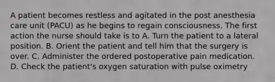 A patient becomes restless and agitated in the post anesthesia care unit (PACU) as he begins to regain consciousness. The first action the nurse should take is to A. Turn the patient to a lateral position. B. Orient the patient and tell him that the surgery is over. C. Administer the ordered postoperative pain medication. D. Check the patient's oxygen saturation with pulse oximetry