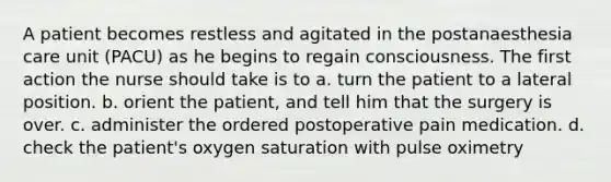 A patient becomes restless and agitated in the postanaesthesia care unit (PACU) as he begins to regain consciousness. The first action the nurse should take is to a. turn the patient to a lateral position. b. orient the patient, and tell him that the surgery is over. c. administer the ordered postoperative pain medication. d. check the patient's oxygen saturation with pulse oximetry