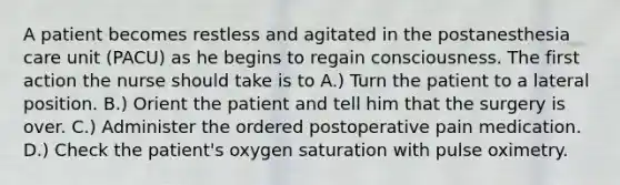 A patient becomes restless and agitated in the postanesthesia care unit (PACU) as he begins to regain consciousness. The first action the nurse should take is to A.) Turn the patient to a lateral position. B.) Orient the patient and tell him that the surgery is over. C.) Administer the ordered postoperative pain medication. D.) Check the patient's oxygen saturation with pulse oximetry.