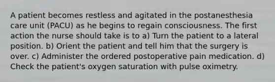 A patient becomes restless and agitated in the postanesthesia care unit (PACU) as he begins to regain consciousness. The first action the nurse should take is to a) Turn the patient to a lateral position. b) Orient the patient and tell him that the surgery is over. c) Administer the ordered postoperative pain medication. d) Check the patient's oxygen saturation with pulse oximetry.