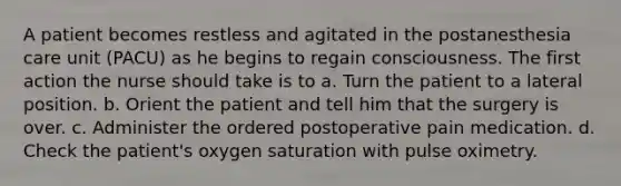 A patient becomes restless and agitated in the postanesthesia care unit (PACU) as he begins to regain consciousness. The first action the nurse should take is to a. Turn the patient to a lateral position. b. Orient the patient and tell him that the surgery is over. c. Administer the ordered postoperative pain medication. d. Check the patient's oxygen saturation with pulse oximetry.