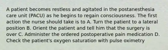 A patient becomes restless and agitated in the postanesthesia care unit (PACU) as he begins to regain consciousness. The first action the nurse should take is to A. Turn the patient to a lateral position B. Orient the patient and tell him that the surgery is over C. Administer the ordered postoperative pain medication D. Check the patient's oxygen saturation with pulse oximetry