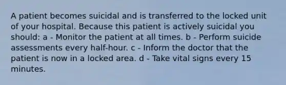 A patient becomes suicidal and is transferred to the locked unit of your hospital. Because this patient is actively suicidal you should: a - Monitor the patient at all times. b - Perform suicide assessments every half-hour. c - Inform the doctor that the patient is now in a locked area. d - Take vital signs every 15 minutes.