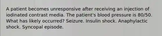 A patient becomes unresponsive after receiving an injection of iodinated contrast media. The patient's <a href='https://www.questionai.com/knowledge/kD0HacyPBr-blood-pressure' class='anchor-knowledge'>blood pressure</a> is 80/50. What has likely occurred? Seizure. Insulin shock. Anaphylactic shock. Syncopal episode.