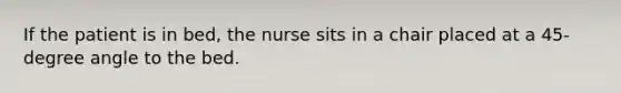 If the patient is in bed, the nurse sits in a chair placed at a 45-degree angle to the bed.