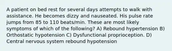 A patient on bed rest for several days attempts to walk with assistance. He becomes dizzy and nauseated. His pulse rate jumps from 85 to 110 beats/min. These are most likely symptoms of which of the following? A) Rebound hypertension B) Orthostatic hypotension C) Dysfunctional proprioception. D) Central nervous system rebound hypotension