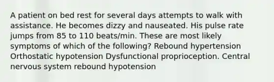 A patient on bed rest for several days attempts to walk with assistance. He becomes dizzy and nauseated. His pulse rate jumps from 85 to 110 beats/min. These are most likely symptoms of which of the following? Rebound hypertension Orthostatic hypotension Dysfunctional proprioception. Central nervous system rebound hypotension