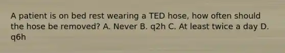 A patient is on bed rest wearing a TED hose, how often should the hose be removed? A. Never B. q2h C. At least twice a day D. q6h