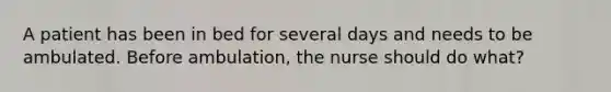 A patient has been in bed for several days and needs to be ambulated. Before ambulation, the nurse should do what?