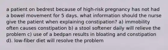 a patient on bedrest because of high-risk pregnancy has not had a bowel movement for 5 days. what information should the nurse give the patient when explaining constipation? a) immobility often causes constipation b) a stool softener daily will relieve the problem c) use of a bedpan results in bloating and constipation d). low-fiber diet will resolve the problem