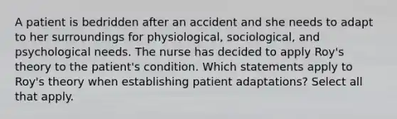 A patient is bedridden after an accident and she needs to adapt to her surroundings for physiological, sociological, and psychological needs. The nurse has decided to apply Roy's theory to the patient's condition. Which statements apply to Roy's theory when establishing patient adaptations? Select all that apply.