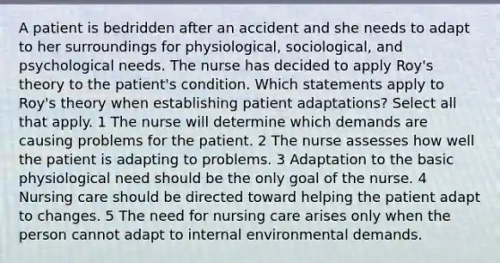 A patient is bedridden after an accident and she needs to adapt to her surroundings for physiological, sociological, and psychological needs. The nurse has decided to apply Roy's theory to the patient's condition. Which statements apply to Roy's theory when establishing patient adaptations? Select all that apply. 1 The nurse will determine which demands are causing problems for the patient. 2 The nurse assesses how well the patient is adapting to problems. 3 Adaptation to the basic physiological need should be the only goal of the nurse. 4 Nursing care should be directed toward helping the patient adapt to changes. 5 The need for nursing care arises only when the person cannot adapt to internal environmental demands.