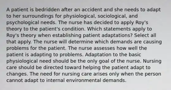 A patient is bedridden after an accident and she needs to adapt to her surroundings for physiological, sociological, and psychological needs. The nurse has decided to apply Roy's theory to the patient's condition. Which statements apply to Roy's theory when establishing patient adaptations? Select all that apply. The nurse will determine which demands are causing problems for the patient. The nurse assesses how well the patient is adapting to problems. Adaptation to the basic physiological need should be the only goal of the nurse. Nursing care should be directed toward helping the patient adapt to changes. The need for nursing care arises only when the person cannot adapt to internal environmental demands.