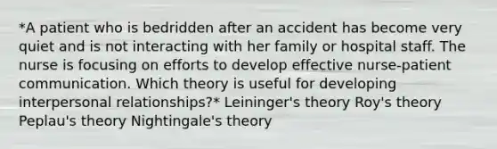 *A patient who is bedridden after an accident has become very quiet and is not interacting with her family or hospital staff. The nurse is focusing on efforts to develop effective nurse-patient communication. Which theory is useful for developing interpersonal relationships?* Leininger's theory Roy's theory Peplau's theory Nightingale's theory