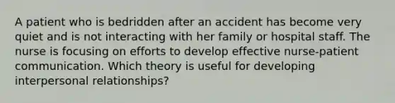 A patient who is bedridden after an accident has become very quiet and is not interacting with her family or hospital staff. The nurse is focusing on efforts to develop effective nurse-patient communication. Which theory is useful for developing interpersonal relationships?