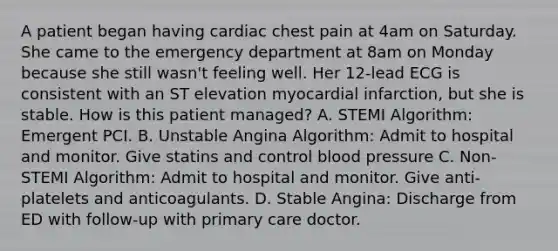 A patient began having cardiac chest pain at 4am on Saturday. She came to the emergency department at 8am on Monday because she still wasn't feeling well. Her 12-lead ECG is consistent with an ST elevation myocardial infarction, but she is stable. How is this patient managed? A. STEMI Algorithm: Emergent PCI. B. Unstable Angina Algorithm: Admit to hospital and monitor. Give statins and control blood pressure C. Non-STEMI Algorithm: Admit to hospital and monitor. Give anti-platelets and anticoagulants. D. Stable Angina: Discharge from ED with follow-up with primary care doctor.