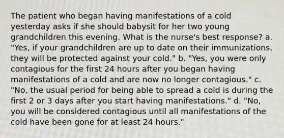 The patient who began having manifestations of a cold yesterday asks if she should babysit for her two young grandchildren this evening. What is the nurse's best response? a. "Yes, if your grandchildren are up to date on their immunizations, they will be protected against your cold." b. "Yes, you were only contagious for the first 24 hours after you began having manifestations of a cold and are now no longer contagious." c. "No, the usual period for being able to spread a cold is during the first 2 or 3 days after you start having manifestations." d. "No, you will be considered contagious until all manifestations of the cold have been gone for at least 24 hours."