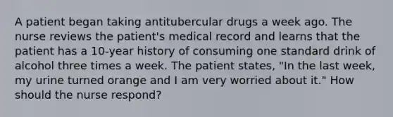 A patient began taking antitubercular drugs a week ago. The nurse reviews the patient's medical record and learns that the patient has a 10-year history of consuming one standard drink of alcohol three times a week. The patient states, "In the last week, my urine turned orange and I am very worried about it." How should the nurse respond?