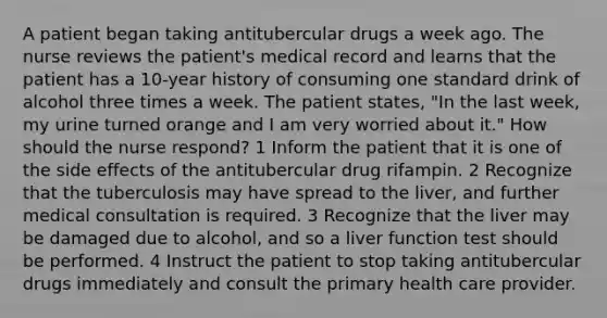 A patient began taking antitubercular drugs a week ago. The nurse reviews the patient's medical record and learns that the patient has a 10-year history of consuming one standard drink of alcohol three times a week. The patient states, "In the last week, my urine turned orange and I am very worried about it." How should the nurse respond? 1 Inform the patient that it is one of the side effects of the antitubercular drug rifampin. 2 Recognize that the tuberculosis may have spread to the liver, and further medical consultation is required. 3 Recognize that the liver may be damaged due to alcohol, and so a liver function test should be performed. 4 Instruct the patient to stop taking antitubercular drugs immediately and consult the primary health care provider.