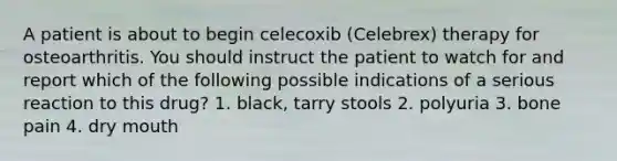 A patient is about to begin celecoxib (Celebrex) therapy for osteoarthritis. You should instruct the patient to watch for and report which of the following possible indications of a serious reaction to this drug? 1. black, tarry stools 2. polyuria 3. bone pain 4. dry mouth