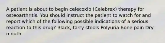 A patient is about to begin celecoxib (Celebrex) therapy for osteoarthritis. You should instruct the patient to watch for and report which of the following possible indications of a serious reaction to this drug? Black, tarry stools Polyuria Bone pain Dry mouth