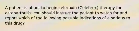 A patient is about to begin celecoxib (Celebrex) therapy for osteoarthritis. You should instruct the patient to watch for and report which of the following possible indications of a serious to this drug?