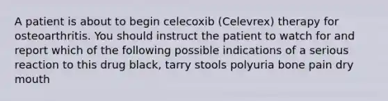 A patient is about to begin celecoxib (Celevrex) therapy for osteoarthritis. You should instruct the patient to watch for and report which of the following possible indications of a serious reaction to this drug black, tarry stools polyuria bone pain dry mouth