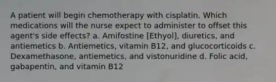 A patient will begin chemotherapy with cisplatin. Which medications will the nurse expect to administer to offset this agent's side effects? a. Amifostine [Ethyol], diuretics, and antiemetics b. Antiemetics, vitamin B12, and glucocorticoids c. Dexamethasone, antiemetics, and vistonuridine d. Folic acid, gabapentin, and vitamin B12