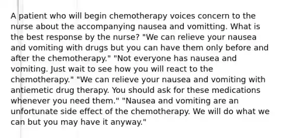 A patient who will begin chemotherapy voices concern to the nurse about the accompanying nausea and vomitting. What is the best response by the nurse? "We can relieve your nausea and vomiting with drugs but you can have them only before and after the chemotherapy." "Not everyone has nausea and vomiting. Just wait to see how you will react to the chemotherapy." "We can relieve your nausea and vomiting with antiemetic drug therapy. You should ask for these medications whenever you need them." "Nausea and vomiting are an unfortunate side effect of the chemotherapy. We will do what we can but you may have it anyway."