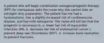 A patient who will begin combination estrogen/progestin therapy (EPT) for menopause asks the nurse why she cannot take an estrogen-only preparation. The patient has not had a hysterectomy, has a slightly increased risk of cardiovascular disease, and has mild osteopenia. The nurse will tell her that the progestin is necessary to: a. lower her risk of myocardial infarction (MI). b. decrease her risk of endometrial cancer c. prevent deep vein thrombosis (DVT). d. increase bone resorption to prevent fractures.