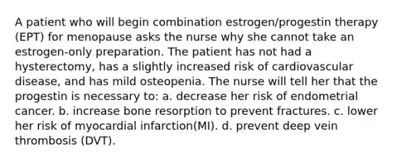 A patient who will begin combination estrogen/progestin therapy (EPT) for menopause asks the nurse why she cannot take an estrogen-only preparation. The patient has not had a hysterectomy, has a slightly increased risk of cardiovascular disease, and has mild osteopenia. The nurse will tell her that the progestin is necessary to: a. decrease her risk of endometrial cancer. b. increase bone resorption to prevent fractures. c. lower her risk of myocardial infarction(MI). d. prevent deep vein thrombosis (DVT).