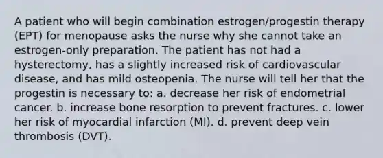 A patient who will begin combination estrogen/progestin therapy (EPT) for menopause asks the nurse why she cannot take an estrogen-only preparation. The patient has not had a hysterectomy, has a slightly increased risk of cardiovascular disease, and has mild osteopenia. The nurse will tell her that the progestin is necessary to: a. decrease her risk of endometrial cancer. b. increase bone resorption to prevent fractures. c. lower her risk of myocardial infarction (MI). d. prevent deep vein thrombosis (DVT).