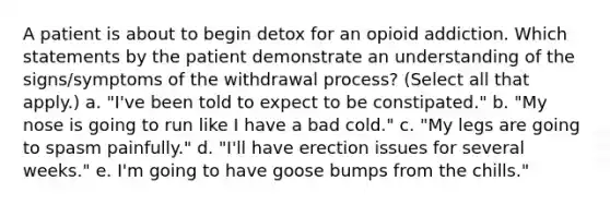 A patient is about to begin detox for an opioid addiction. Which statements by the patient demonstrate an understanding of the signs/symptoms of the withdrawal process? (Select all that apply.) a. "I've been told to expect to be constipated." b. "My nose is going to run like I have a bad cold." c. "My legs are going to spasm painfully." d. "I'll have erection issues for several weeks." e. I'm going to have goose bumps from the chills."