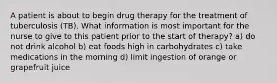 A patient is about to begin drug therapy for the treatment of tuberculosis (TB). What information is most important for the nurse to give to this patient prior to the start of therapy? a) do not drink alcohol b) eat foods high in carbohydrates c) take medications in the morning d) limit ingestion of orange or grapefruit juice