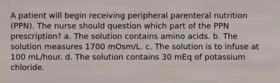 A patient will begin receiving peripheral parenteral nutrition (PPN). The nurse should question which part of the PPN prescription? a. The solution contains amino acids. b. The solution measures 1700 mOsm/L. c. The solution is to infuse at 100 mL/hour. d. The solution contains 30 mEq of potassium chloride.