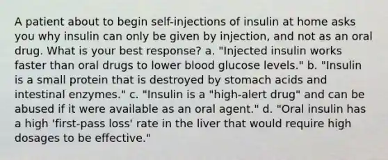 A patient about to begin self-injections of insulin at home asks you why insulin can only be given by injection, and not as an oral drug. What is your best response? a. "Injected insulin works faster than oral drugs to lower blood glucose levels." b. "Insulin is a small protein that is destroyed by stomach acids and intestinal enzymes." c. "Insulin is a "high-alert drug" and can be abused if it were available as an oral agent." d. "Oral insulin has a high 'first-pass loss' rate in the liver that would require high dosages to be effective."