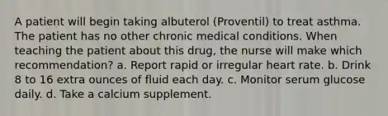 A patient will begin taking albuterol (Proventil) to treat asthma. The patient has no other chronic medical conditions. When teaching the patient about this drug, the nurse will make which recommendation? a. Report rapid or irregular heart rate. b. Drink 8 to 16 extra ounces of fluid each day. c. Monitor serum glucose daily. d. Take a calcium supplement.