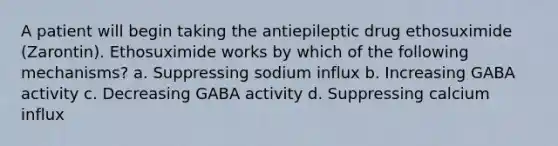 A patient will begin taking the antiepileptic drug ethosuximide (Zarontin). Ethosuximide works by which of the following mechanisms? a. Suppressing sodium influx b. Increasing GABA activity c. Decreasing GABA activity d. Suppressing calcium influx