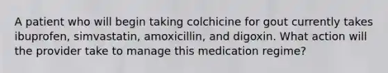 A patient who will begin taking colchicine for gout currently takes ibuprofen, simvastatin, amoxicillin, and digoxin. What action will the provider take to manage this medication regime?