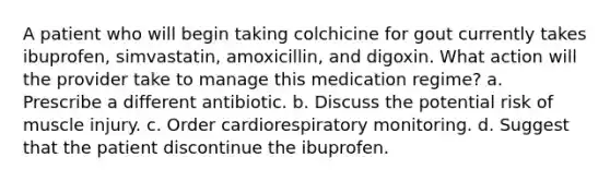 A patient who will begin taking colchicine for gout currently takes ibuprofen, simvastatin, amoxicillin, and digoxin. What action will the provider take to manage this medication regime? a. Prescribe a different antibiotic. b. Discuss the potential risk of muscle injury. c. Order cardiorespiratory monitoring. d. Suggest that the patient discontinue the ibuprofen.