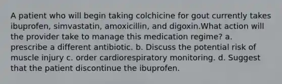 A patient who will begin taking colchicine for gout currently takes ibuprofen, simvastatin, amoxicillin, and digoxin.What action will the provider take to manage this medication regime? a. prescribe a different antibiotic. b. Discuss the potential risk of muscle injury c. order cardiorespiratory monitoring. d. Suggest that the patient discontinue the ibuprofen.