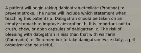 A patient will begin taking dabigatran etexilate (Pradaxa) to prevent stroke. The nurse will include which statement when teaching this patient? a. Dabigatran should be taken on an empty stomach to improve absorption. b. It is important not to crush, chew, or open capsules of dabigatran. c. The risk of bleeding with dabigatran is less than that with warfarin (Coumadin). d. To remember to take dabigatran twice daily, a pill organizer can be useful.