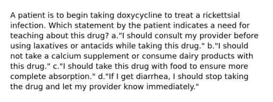 A patient is to begin taking doxycycline to treat a rickettsial infection. Which statement by the patient indicates a need for teaching about this drug? a."I should consult my provider before using laxatives or antacids while taking this drug." b."I should not take a calcium supplement or consume dairy products with this drug." c."I should take this drug with food to ensure more complete absorption." d."If I get diarrhea, I should stop taking the drug and let my provider know immediately."