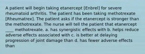 A patient will begin taking etanercept [Enbrel] for severe rheumatoid arthritis. The patient has been taking methotrexate [Rheumatrex]. The patient asks if the etanercept is stronger than the methotrexate. The nurse will tell the patient that etanercept ____ methotrexate. a. has synergistic effects with b. helps reduce adverse effects associated with c. is better at delaying progression of joint damage than d. has fewer adverse effects than