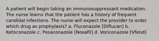 A patient will begin taking an immunosuppressant medication. The nurse learns that the patient has a history of frequent candidal infections. The nurse will expect the provider to order which drug as prophylaxis? a. Fluconazole [Diflucan] b. Ketoconazole c. Posaconazole [Noxafil] d. Voriconazole [Vfend]