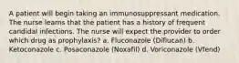 A patient will begin taking an immunosuppressant medication. The nurse learns that the patient has a history of frequent candidal infections. The nurse will expect the provider to order which drug as prophylaxis? a. Fluconazole (Diflucan) b. Ketoconazole c. Posaconazole (Noxafil) d. Voriconazole (Vfend)