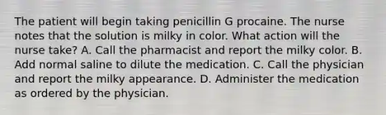 The patient will begin taking penicillin G procaine. The nurse notes that the solution is milky in color. What action will the nurse take? A. Call the pharmacist and report the milky color. B. Add normal saline to dilute the medication. C. Call the physician and report the milky appearance. D. Administer the medication as ordered by the physician.