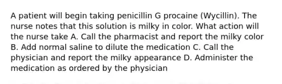 A patient will begin taking penicillin G procaine (Wycillin). The nurse notes that this solution is milky in color. What action will the nurse take A. Call the pharmacist and report the milky color B. Add normal saline to dilute the medication C. Call the physician and report the milky appearance D. Administer the medication as ordered by the physician